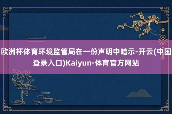 欧洲杯体育环境监管局在一份声明中暗示-开云(中国登录入口)Kaiyun·体育官方网站