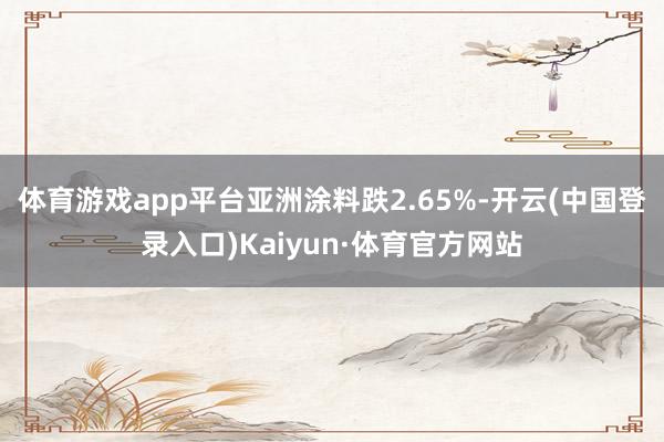 体育游戏app平台亚洲涂料跌2.65%-开云(中国登录入口)Kaiyun·体育官方网站