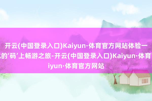 开云(中国登录入口)Kaiyun·体育官方网站体验一次贤慧化的‘码’上畅游之旅-开云(中国登录入口)Kaiyun·体育官方网站