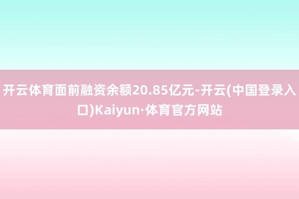 开云体育面前融资余额20.85亿元-开云(中国登录入口)Kaiyun·体育官方网站