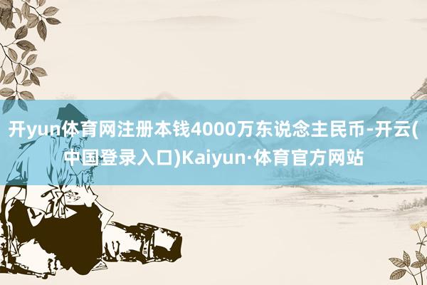 开yun体育网注册本钱4000万东说念主民币-开云(中国登录入口)Kaiyun·体育官方网站