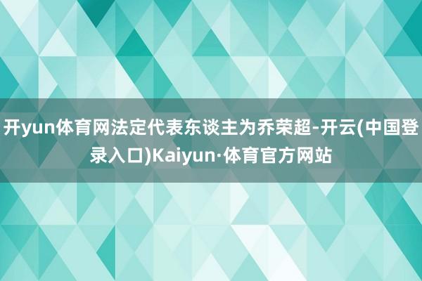 开yun体育网法定代表东谈主为乔荣超-开云(中国登录入口)Kaiyun·体育官方网站