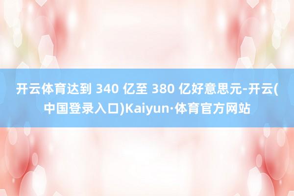 开云体育达到 340 亿至 380 亿好意思元-开云(中国登录入口)Kaiyun·体育官方网站