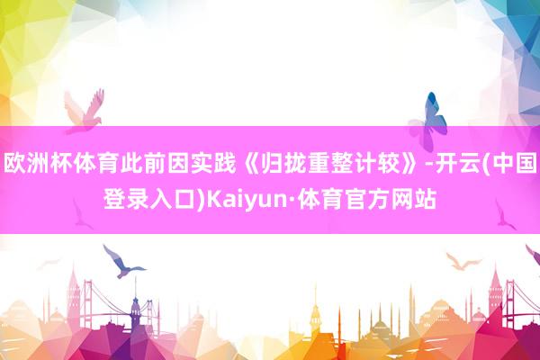 欧洲杯体育此前因实践《归拢重整计较》-开云(中国登录入口)Kaiyun·体育官方网站