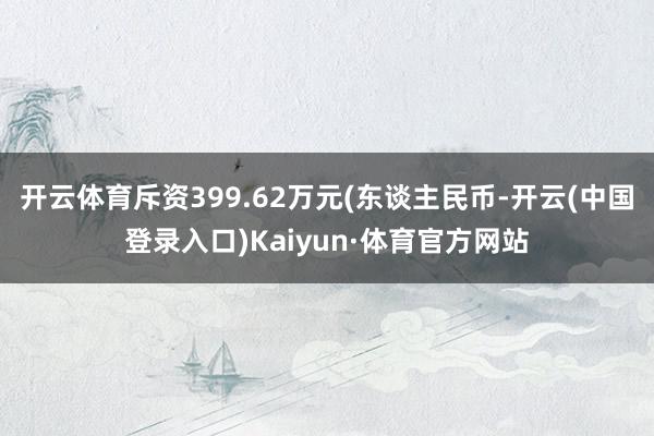 开云体育斥资399.62万元(东谈主民币-开云(中国登录入口)Kaiyun·体育官方网站