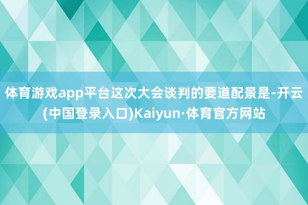 体育游戏app平台　　这次大会谈判的要道配景是-开云(中国登录入口)Kaiyun·体育官方网站