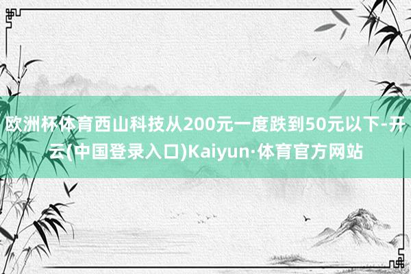 欧洲杯体育西山科技从200元一度跌到50元以下-开云(中国登录入口)Kaiyun·体育官方网站