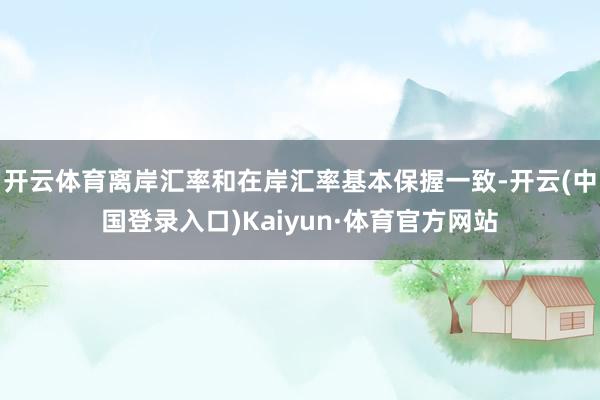 开云体育离岸汇率和在岸汇率基本保握一致-开云(中国登录入口)Kaiyun·体育官方网站