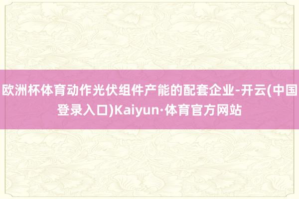 欧洲杯体育动作光伏组件产能的配套企业-开云(中国登录入口)Kaiyun·体育官方网站