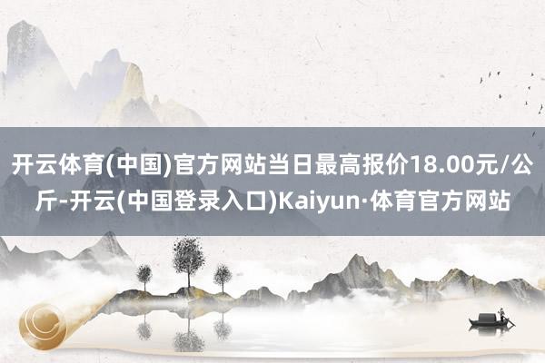 开云体育(中国)官方网站当日最高报价18.00元/公斤-开云(中国登录入口)Kaiyun·体育官方网站