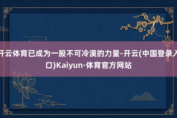 开云体育已成为一股不可冷漠的力量-开云(中国登录入口)Kaiyun·体育官方网站