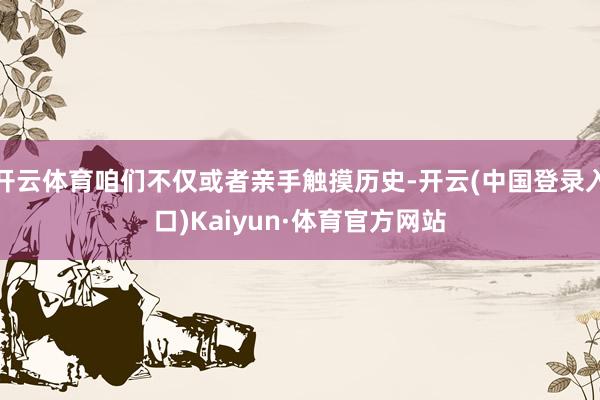 开云体育咱们不仅或者亲手触摸历史-开云(中国登录入口)Kaiyun·体育官方网站