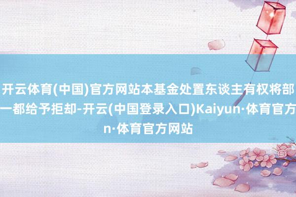 开云体育(中国)官方网站本基金处置东谈主有权将部分或一都给予拒却-开云(中国登录入口)Kaiyun·体育官方网站