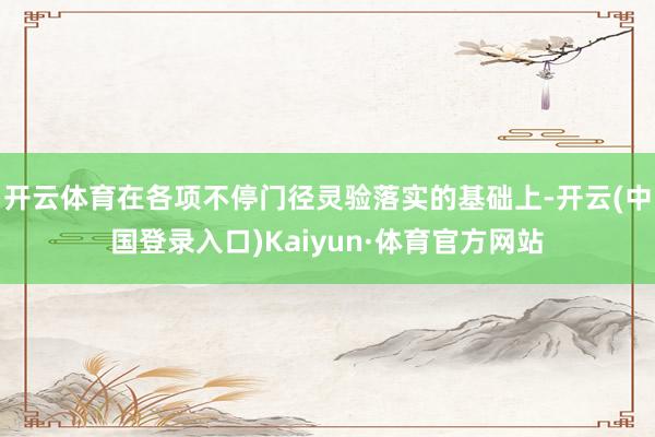 开云体育在各项不停门径灵验落实的基础上-开云(中国登录入口)Kaiyun·体育官方网站