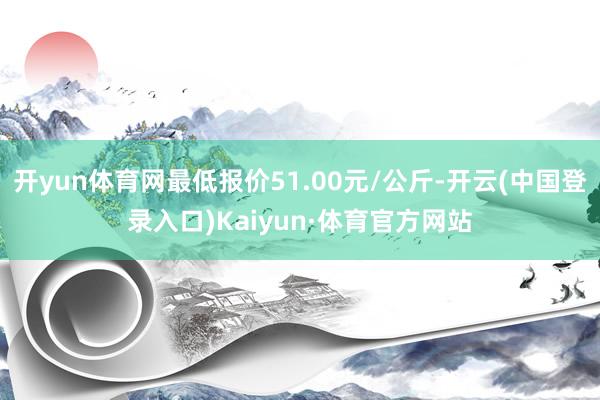 开yun体育网最低报价51.00元/公斤-开云(中国登录入口)Kaiyun·体育官方网站