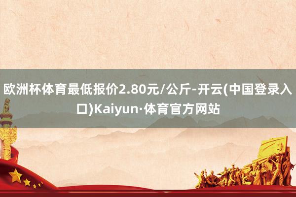 欧洲杯体育最低报价2.80元/公斤-开云(中国登录入口)Kaiyun·体育官方网站