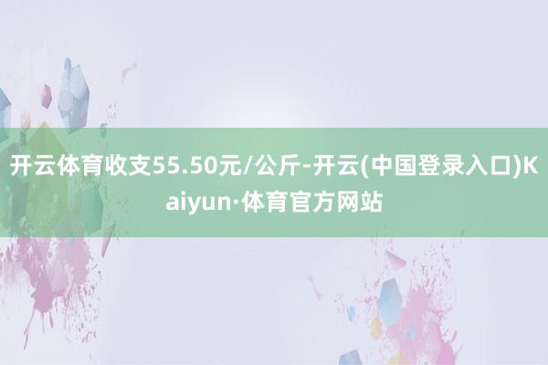 开云体育收支55.50元/公斤-开云(中国登录入口)Kaiyun·体育官方网站