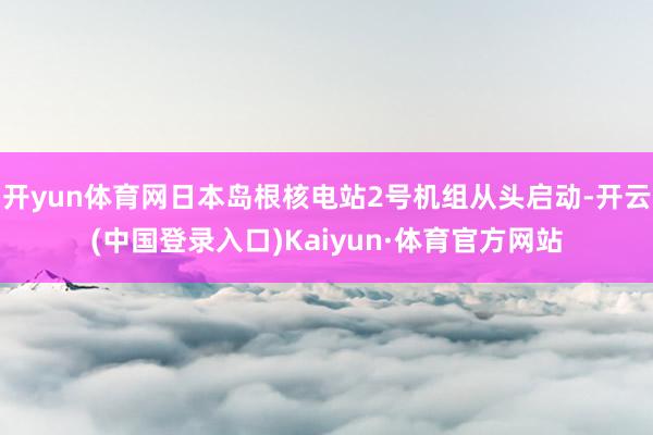 开yun体育网日本岛根核电站2号机组从头启动-开云(中国登录入口)Kaiyun·体育官方网站