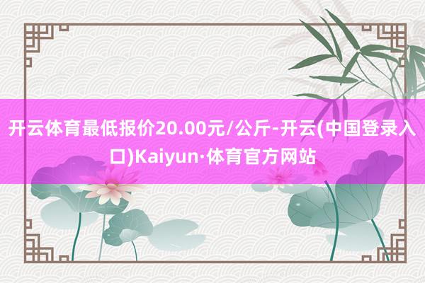 开云体育最低报价20.00元/公斤-开云(中国登录入口)Kaiyun·体育官方网站