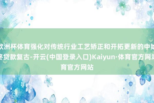 欧洲杯体育强化对传统行业工艺矫正和开拓更新的中始终贷款复古-开云(中国登录入口)Kaiyun·体育官方网站