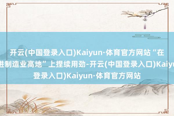 开云(中国登录入口)Kaiyun·体育官方网站“在打造国度贫乏先进制造业高地”上捏续用劲-开云(中国登录入口)Kaiyun·体育官方网站