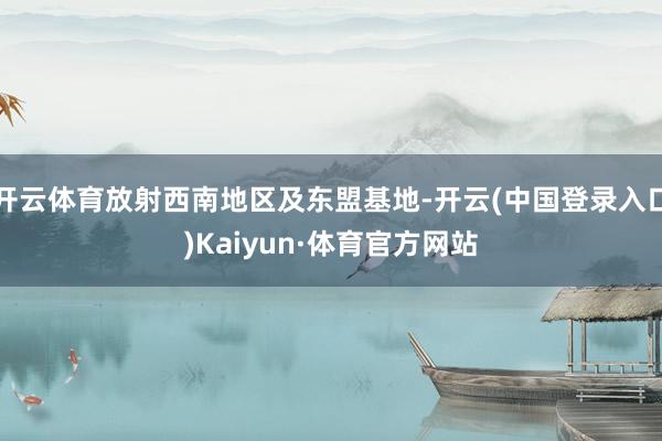 开云体育放射西南地区及东盟基地-开云(中国登录入口)Kaiyun·体育官方网站
