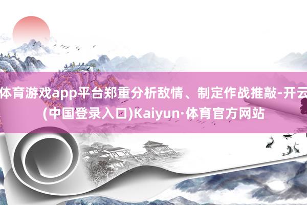 体育游戏app平台郑重分析敌情、制定作战推敲-开云(中国登录入口)Kaiyun·体育官方网站