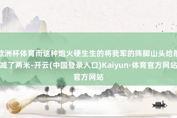 欧洲杯体育而这种炮火硬生生的将我军的阵脚山头给削减了两米-开云(中国登录入口)Kaiyun·体育官方网站