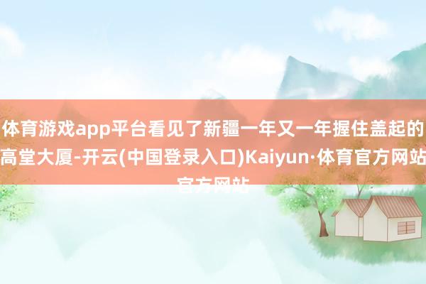 体育游戏app平台看见了新疆一年又一年握住盖起的高堂大厦-开云(中国登录入口)Kaiyun·体育官方网站