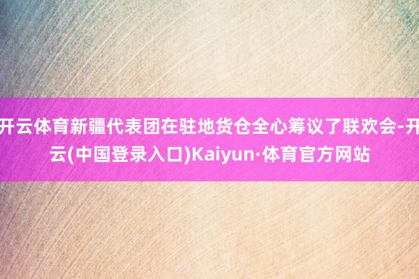 开云体育新疆代表团在驻地货仓全心筹议了联欢会-开云(中国登录入口)Kaiyun·体育官方网站