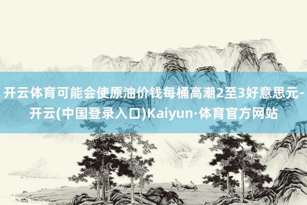 开云体育可能会使原油价钱每桶高潮2至3好意思元-开云(中国登录入口)Kaiyun·体育官方网站
