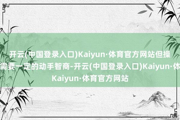 开云(中国登录入口)Kaiyun·体育官方网站但操作起来可能需要一定的动手智商-开云(中国登录入口)Kaiyun·体育官方网站