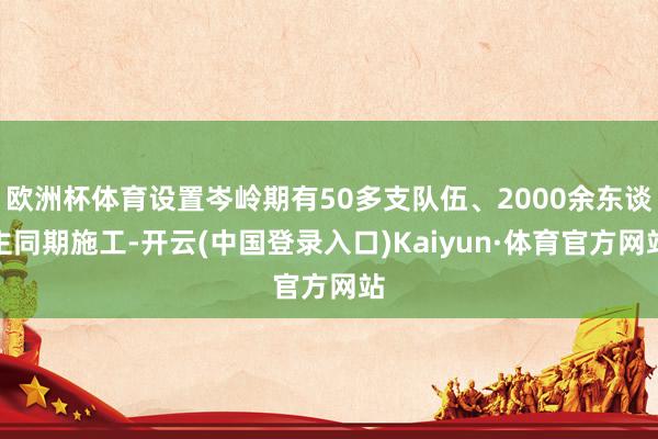 欧洲杯体育设置岑岭期有50多支队伍、2000余东谈主同期施工-开云(中国登录入口)Kaiyun·体育官方网站