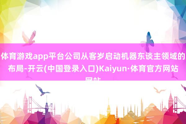 体育游戏app平台公司从客岁启动机器东谈主领域的布局-开云(中国登录入口)Kaiyun·体育官方网站