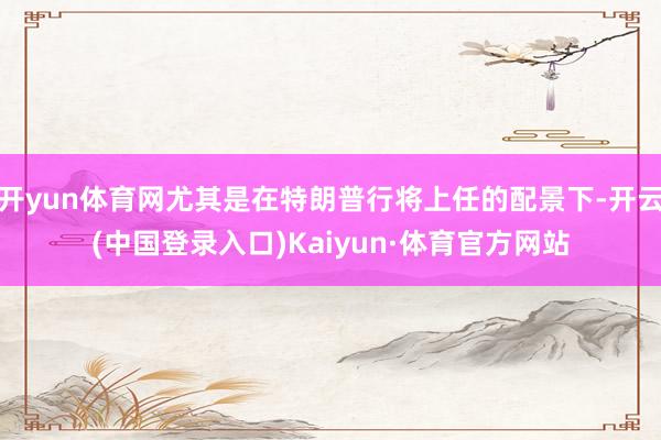 开yun体育网尤其是在特朗普行将上任的配景下-开云(中国登录入口)Kaiyun·体育官方网站