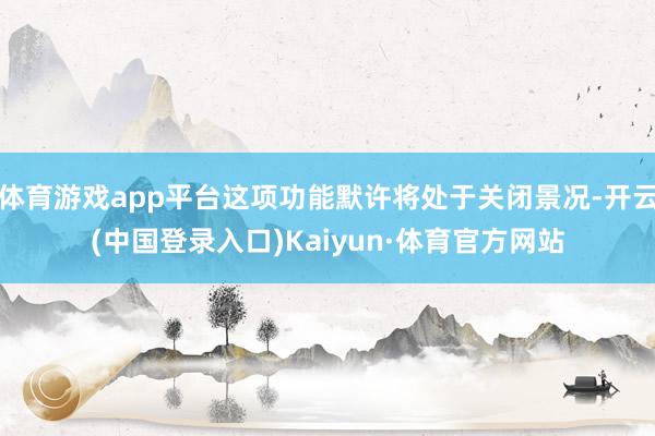 体育游戏app平台这项功能默许将处于关闭景况-开云(中国登录入口)Kaiyun·体育官方网站