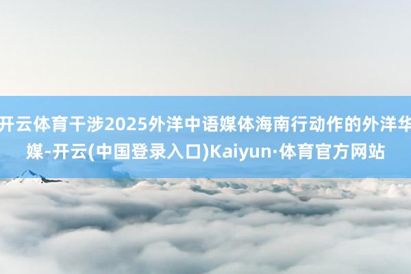 开云体育干涉2025外洋中语媒体海南行动作的外洋华媒-开云(中国登录入口)Kaiyun·体育官方网站